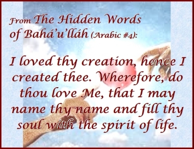 From "The Hidden Words of Baha'u'llah" (Arabic #4): I loved thy creation, hence I created thee. Wherefore, do thou love Me, that I may name thy name and fill thy soul with the spirit of life. #CreatedByLove #CreatedToLove #bahaullah